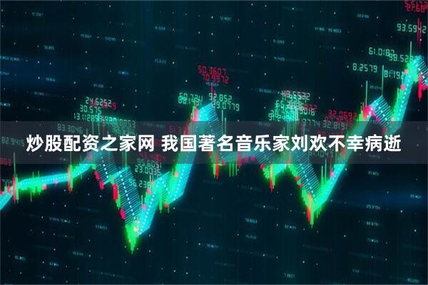 炒股配资之家网 我国著名音乐家刘欢不幸病逝