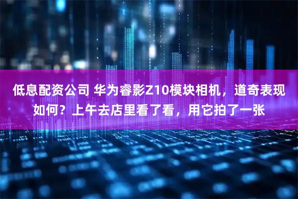 低息配资公司 华为睿影Z10模块相机，道奇表现如何？上午去店里看了看，用它拍了一张