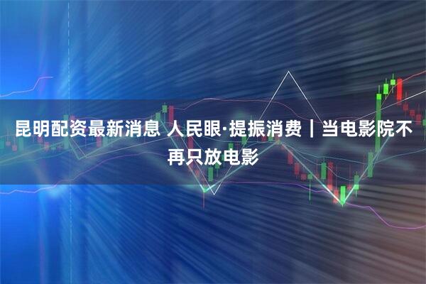 昆明配资最新消息 人民眼·提振消费｜当电影院不再只放电影